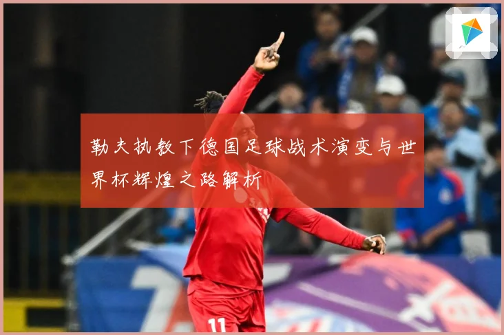 勒夫执教下德国足球战术演变与世界杯辉煌之路解析