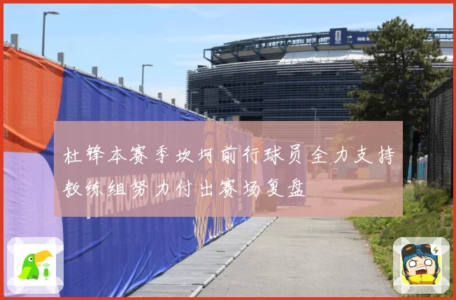 杜锋本赛季坎坷前行球员全力支持教练组努力付出赛场复盘