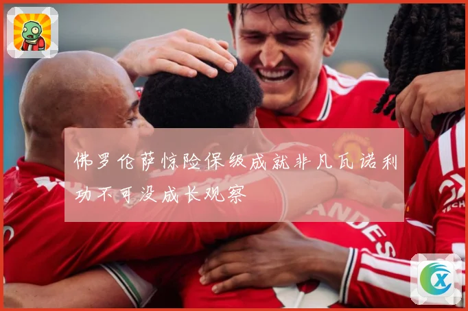 佛罗伦萨惊险保级成就非凡瓦诺利功不可没成长观察