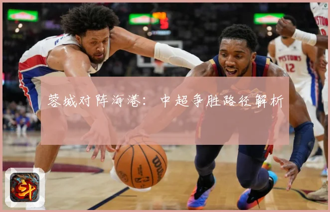 蓉城对阵海港：中超争胜路径解析