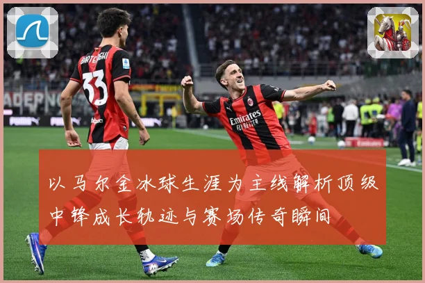 以马尔金冰球生涯为主线解析顶级中锋成长轨迹与赛场传奇瞬间